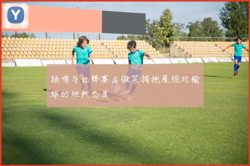 杨鸣与杜锋赛后微笑拥抱展现对输球的坦然态度