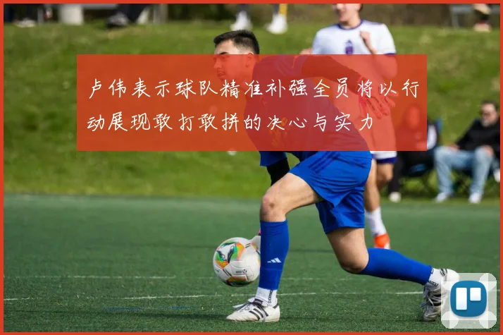 卢伟表示球队精准补强全员将以行动展现敢打敢拼的决心与实力