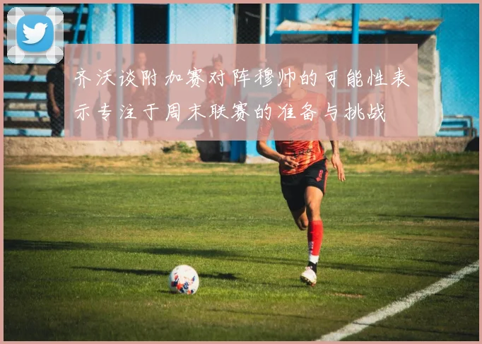 齐沃谈附加赛对阵穆帅的可能性表示专注于周末联赛的准备与挑战