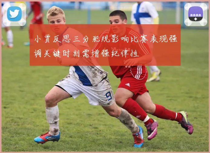 小贾反思三分犯规影响比赛表现强调关键时刻需增强纪律性