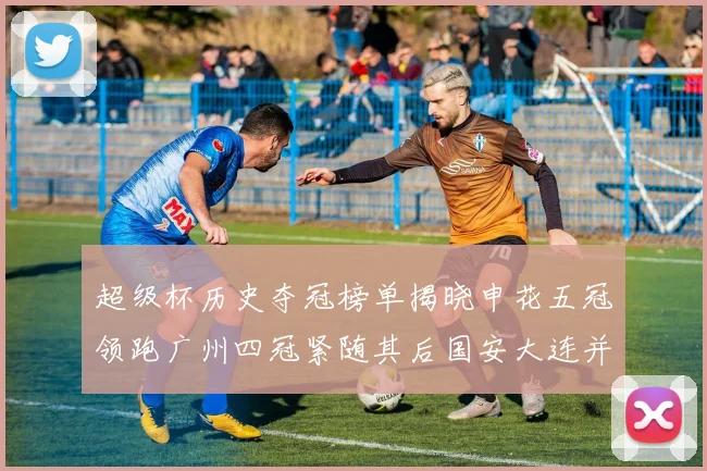 超级杯历史夺冠榜单揭晓申花五冠领跑广州四冠紧随其后国安大连并列第三