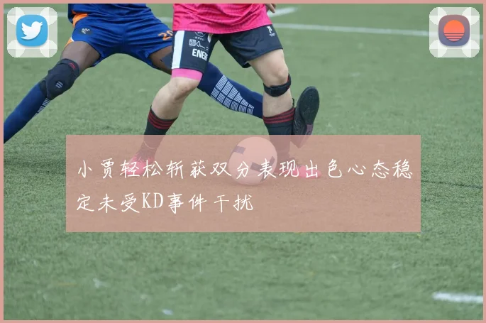 小贾轻松斩获双分表现出色心态稳定未受KD事件干扰
