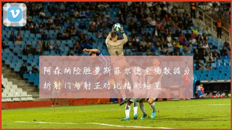 阿森纳险胜曼斯菲尔德全场数据分析射门与射正对比精彩纷呈