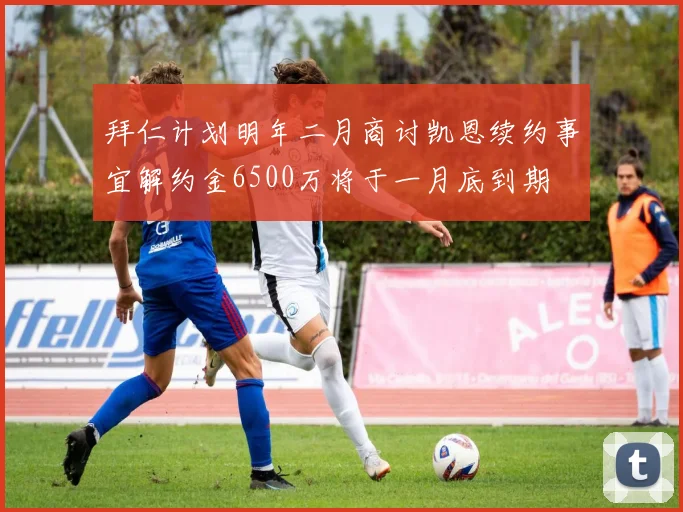 拜仁计划明年二月商讨凯恩续约事宜解约金6500万将于一月底到期