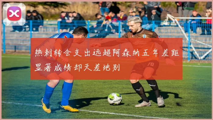 热刺转会支出远超阿森纳五年差距显著成绩却天差地别
