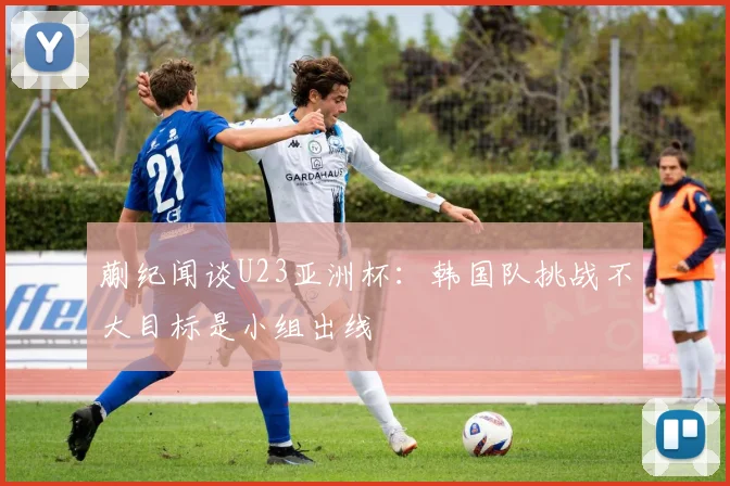 蒯纪闻谈U23亚洲杯：韩国队挑战不大目标是小组出线