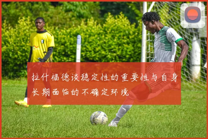 拉什福德谈稳定性的重要性与自身长期面临的不确定环境