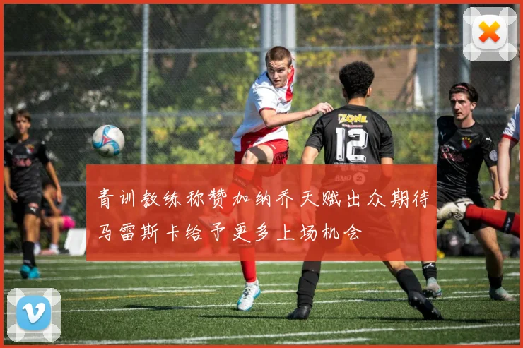 青训教练称赞加纳乔天赋出众期待马雷斯卡给予更多上场机会