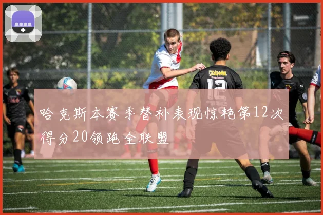 哈克斯本赛季替补表现惊艳第12次得分20领跑全联盟