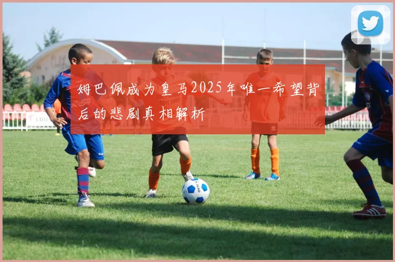 姆巴佩成为皇马2025年唯一希望背后的悲剧真相解析