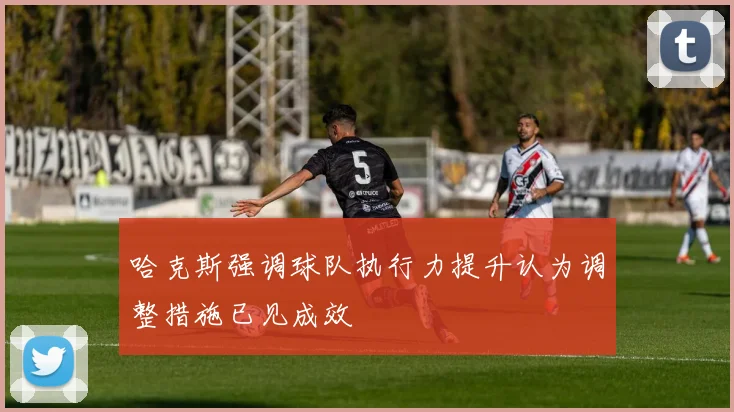 哈克斯强调球队执行力提升认为调整措施已见成效