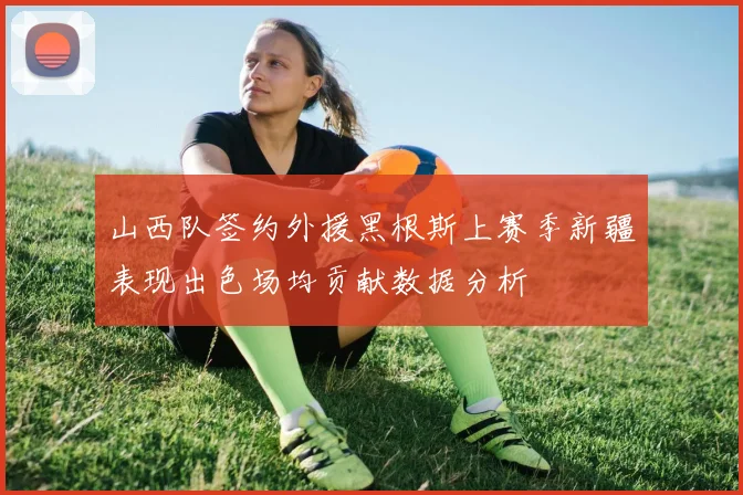 山西队签约外援黑根斯上赛季新疆表现出色场均贡献数据分析