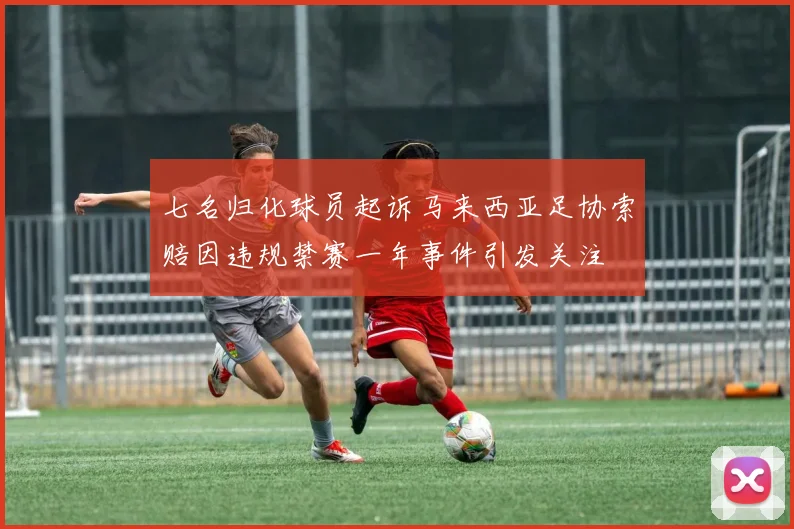 七名归化球员起诉马来西亚足协索赔因违规禁赛一年事件引发关注