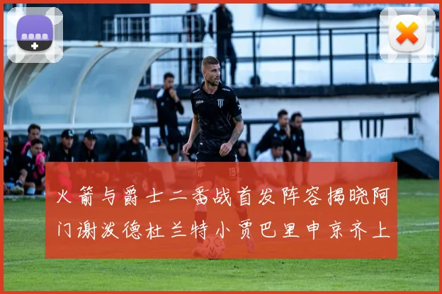 火箭与爵士二番战首发阵容揭晓阿门谢泼德杜兰特小贾巴里申京齐上阵