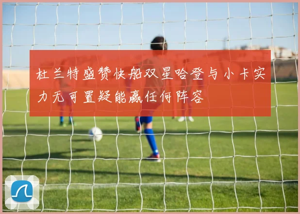 杜兰特盛赞快船双星哈登与小卡实力无可置疑能赢任何阵容