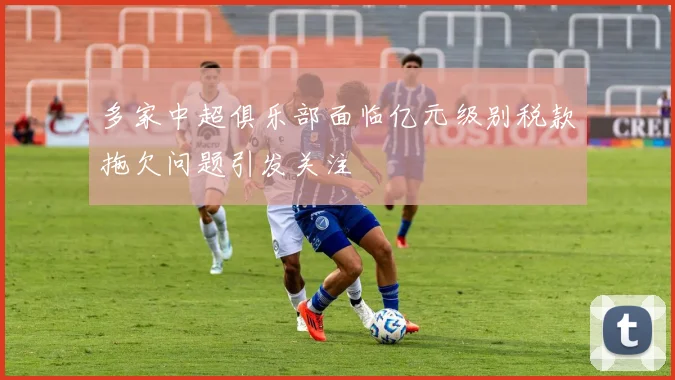多家中超俱乐部面临亿元级别税款拖欠问题引发关注