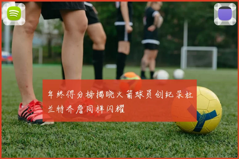 年终得分榜揭晓火箭球员创纪录杜兰特乔詹同样闪耀