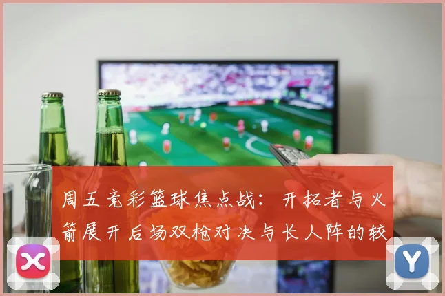 周五竞彩篮球焦点战：开拓者与火箭展开后场双枪对决与长人阵的较量
