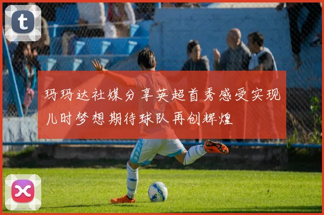 玛玛达社媒分享英超首秀感受实现儿时梦想期待球队再创辉煌