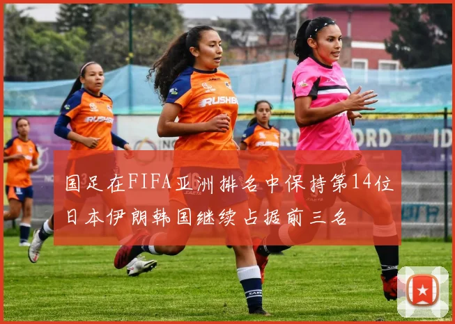 国足在FIFA亚洲排名中保持第14位日本伊朗韩国继续占据前三名
