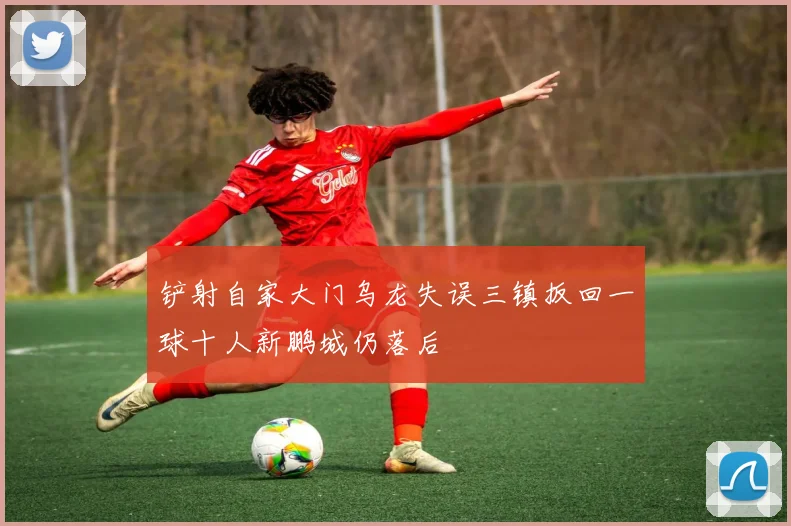 铲射自家大门乌龙失误三镇扳回一球十人新鹏城仍落后