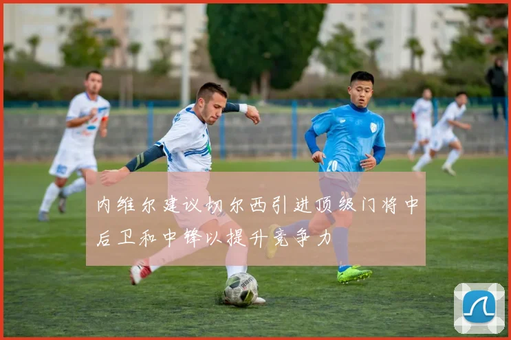 内维尔建议切尔西引进顶级门将中后卫和中锋以提升竞争力