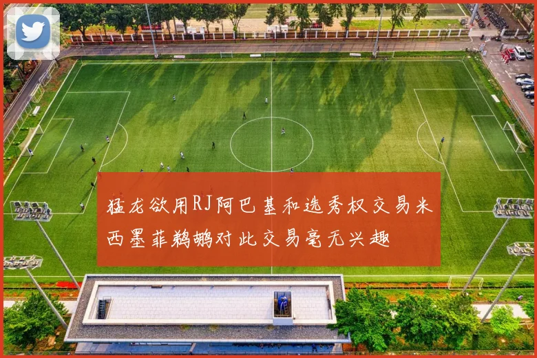 猛龙欲用RJ阿巴基和选秀权交易米西墨菲鹈鹕对此交易毫无兴趣