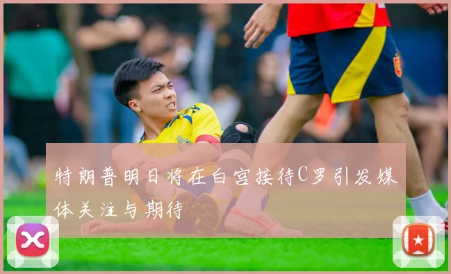 特朗普明日将在白宫接待C罗引发媒体关注与期待