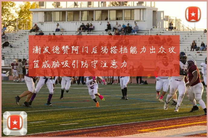 谢泼德赞阿门后场搭档能力出众攻筐威胁吸引防守注意力