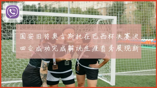 国安旧将奥古斯托在巴西杯决赛次回合成功完成解说生涯首秀展现新风采