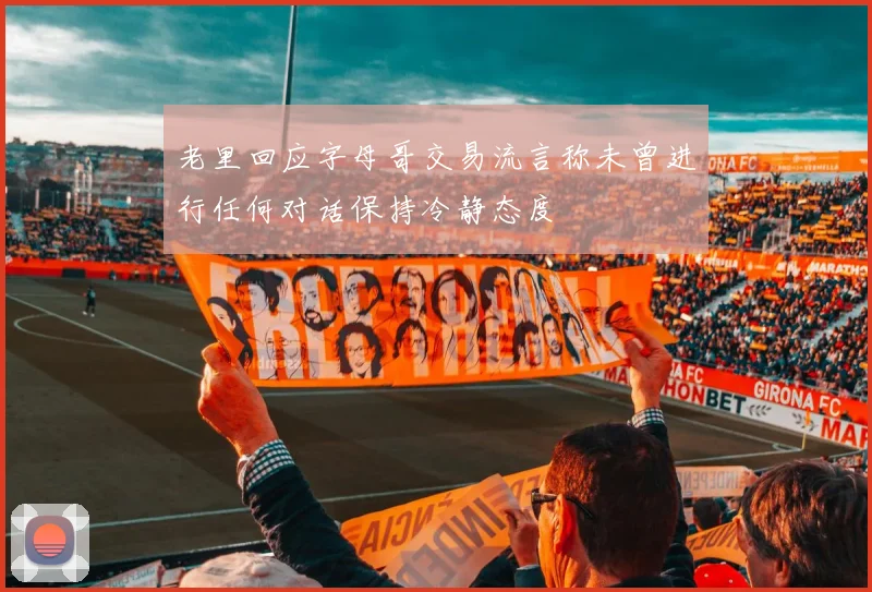 老里回应字母哥交易流言称未曾进行任何对话保持冷静态度