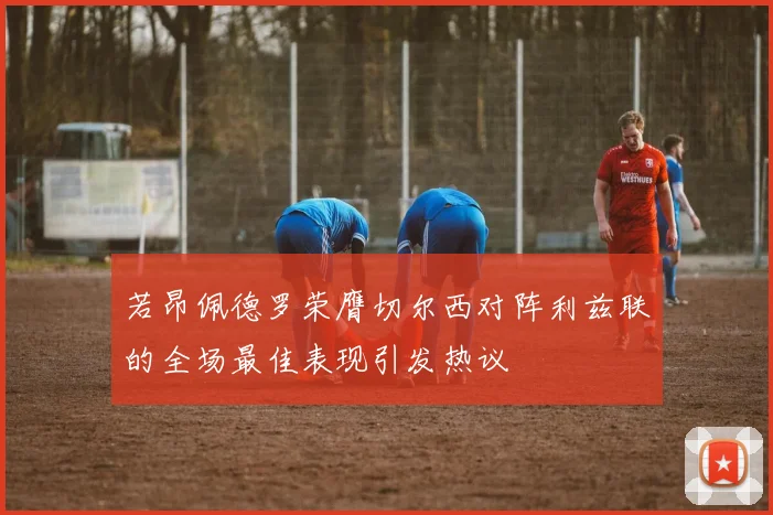若昂佩德罗荣膺切尔西对阵利兹联的全场最佳表现引发热议