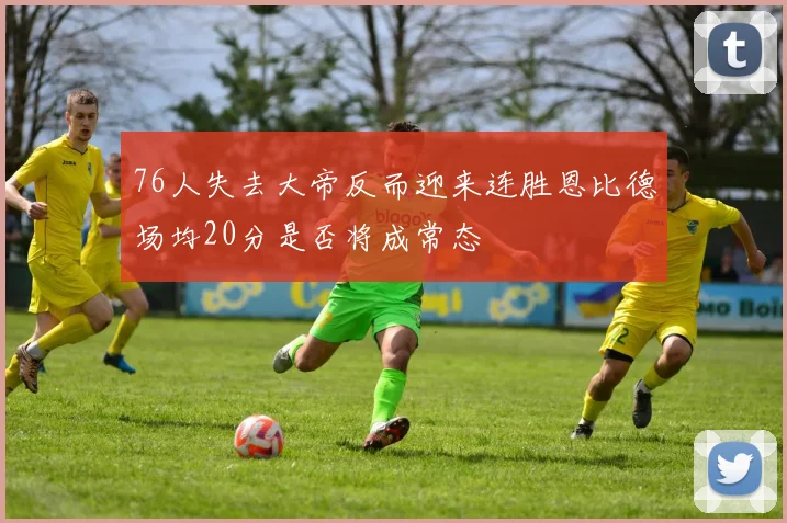 76人失去大帝反而迎来连胜恩比德场均20分是否将成常态