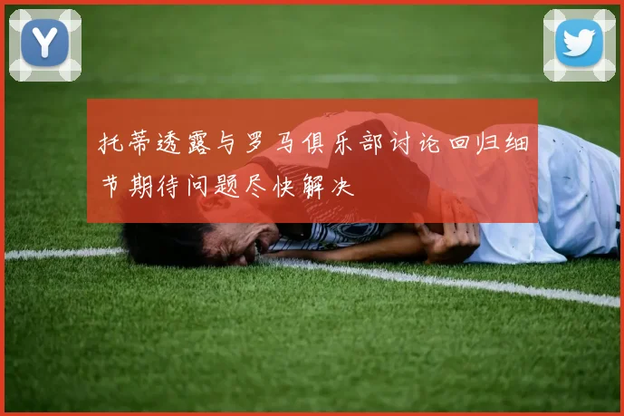 托蒂透露与罗马俱乐部讨论回归细节期待问题尽快解决