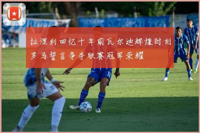 拉涅利回忆十年前瓦尔迪辉煌时刻罗马誓言争夺联赛冠军荣耀