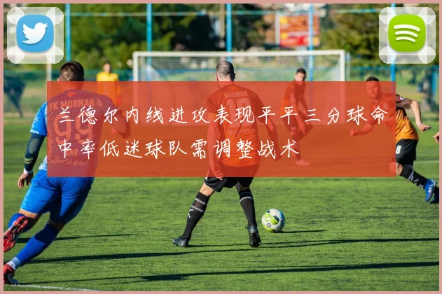 兰德尔内线进攻表现平平三分球命中率低迷球队需调整战术