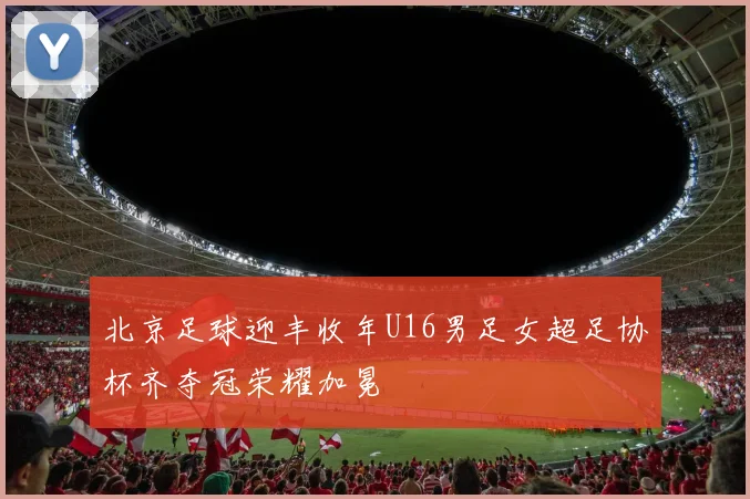 北京足球迎丰收年U16男足女超足协杯齐夺冠荣耀加冕