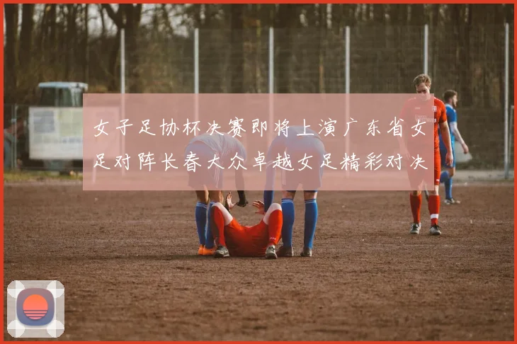 女子足协杯决赛即将上演广东省女足对阵长春大众卓越女足精彩对决在12月24日19点开启