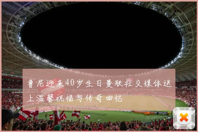 鲁尼迎来40岁生日曼联社交媒体送上温馨祝福与传奇回忆