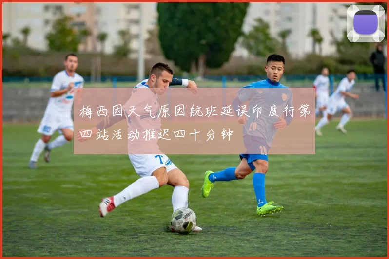 梅西因天气原因航班延误印度行第四站活动推迟四十分钟