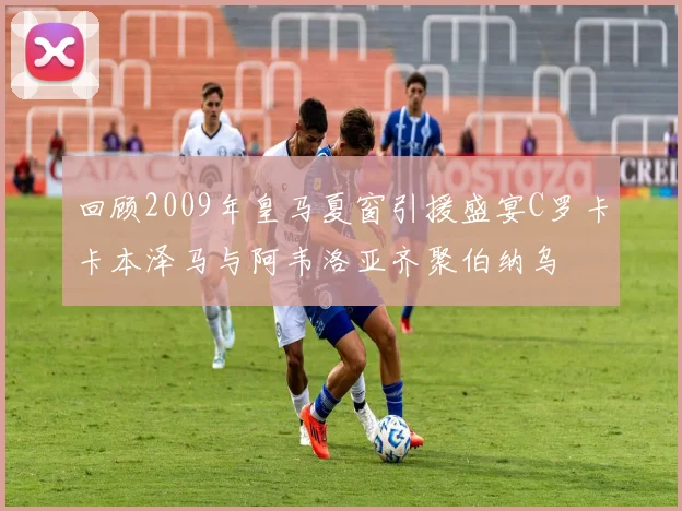 回顾2009年皇马夏窗引援盛宴C罗卡卡本泽马与阿韦洛亚齐聚伯纳乌