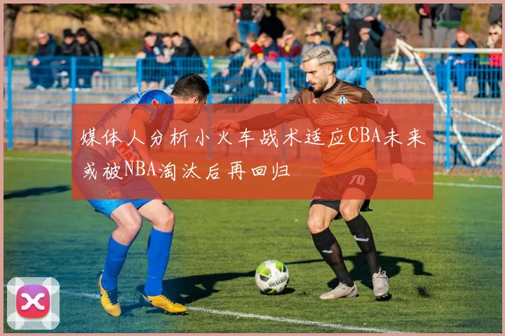 媒体人分析小火车战术适应CBA未来或被NBA淘汰后再回归