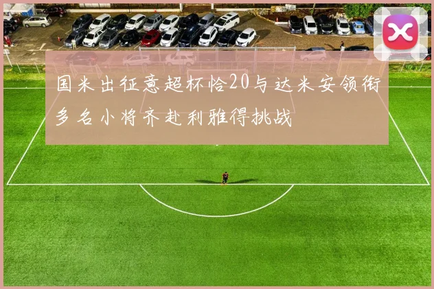 国米出征意超杯恰20与达米安领衔多名小将齐赴利雅得挑战